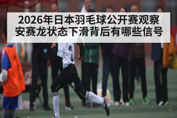 2026年日本羽毛球公开赛观察 安赛龙状态下滑背后有哪些信号(kaiyun sports)
